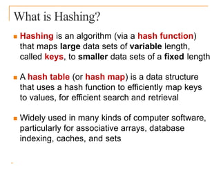 What is Hashing?
 Hashing is an algorithm (via a hash function)
that maps large data sets of variable length,
called keys, to smaller data sets of a fixed length
 A hash table (or hash map) is a data structure
that uses a hash function to efficiently map keys
to values, for efficient search and retrieval
 Widely used in many kinds of computer software,
particularly for associative arrays, database
indexing, caches, and sets
 