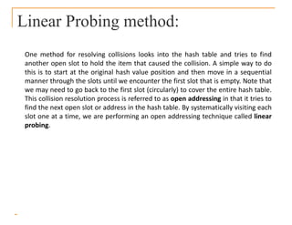 Linear Probing method:
One method for resolving collisions looks into the hash table and tries to find
another open slot to hold the item that caused the collision. A simple way to do
this is to start at the original hash value position and then move in a sequential
manner through the slots until we encounter the first slot that is empty. Note that
we may need to go back to the first slot (circularly) to cover the entire hash table.
This collision resolution process is referred to as open addressing in that it tries to
find the next open slot or address in the hash table. By systematically visiting each
slot one at a time, we are performing an open addressing technique called linear
probing.
 