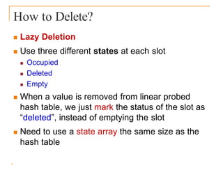 How to Delete?
 Lazy Deletion
 Use three different states at each slot
 Occupied
 Deleted
 Empty
 When a value is removed from linear probed
hash table, we just mark the status of the slot as
“deleted”, instead of emptying the slot
 Need to use a state array the same size as the
hash table
 