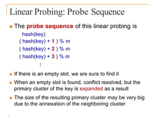 Linear Probing: Probe Sequence
 The probe sequence of this linear probing is
hash(key)
( hash(key) + 1 ) % m
( hash(key) + 2 ) % m
( hash(key) + 3 ) % m
⁞
 If there is an empty slot, we are sure to find it
 When an empty slot is found, conflict resolved, but the
primary cluster of the key is expanded as a result
 The size of the resulting primary cluster may be very big
due to the annexation of the neighboring cluster
 