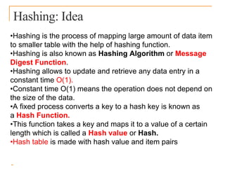 Hashing: Idea
•Hashing is the process of mapping large amount of data item
to smaller table with the help of hashing function.
•Hashing is also known as Hashing Algorithm or Message
Digest Function.
•Hashing allows to update and retrieve any data entry in a
constant time O(1).
•Constant time O(1) means the operation does not depend on
the size of the data.
•A fixed process converts a key to a hash key is known as
a Hash Function.
•This function takes a key and maps it to a value of a certain
length which is called a Hash value or Hash.
•Hash table is made with hash value and item pairs
 