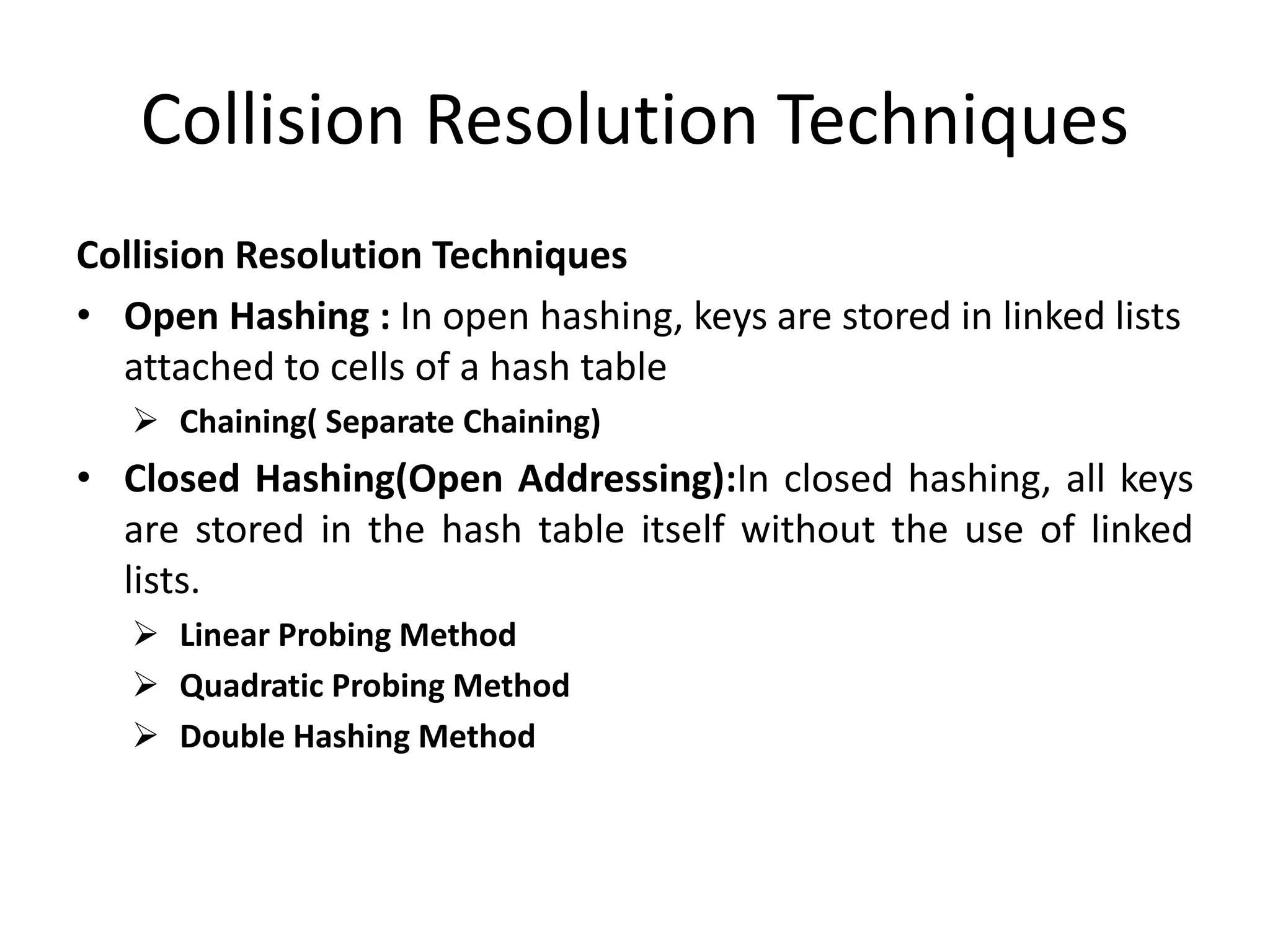 Collision Resolution Techniques
Collision Resolution Techniques
• Open Hashing : In open hashing, keys are stored in linked lists
attached to cells of a hash table
 Chaining( Separate Chaining)
• Closed Hashing(Open Addressing):In closed hashing, all keys
are stored in the hash table itself without the use of linked
lists.
 Linear Probing Method
 Quadratic Probing Method
 Double Hashing Method
 