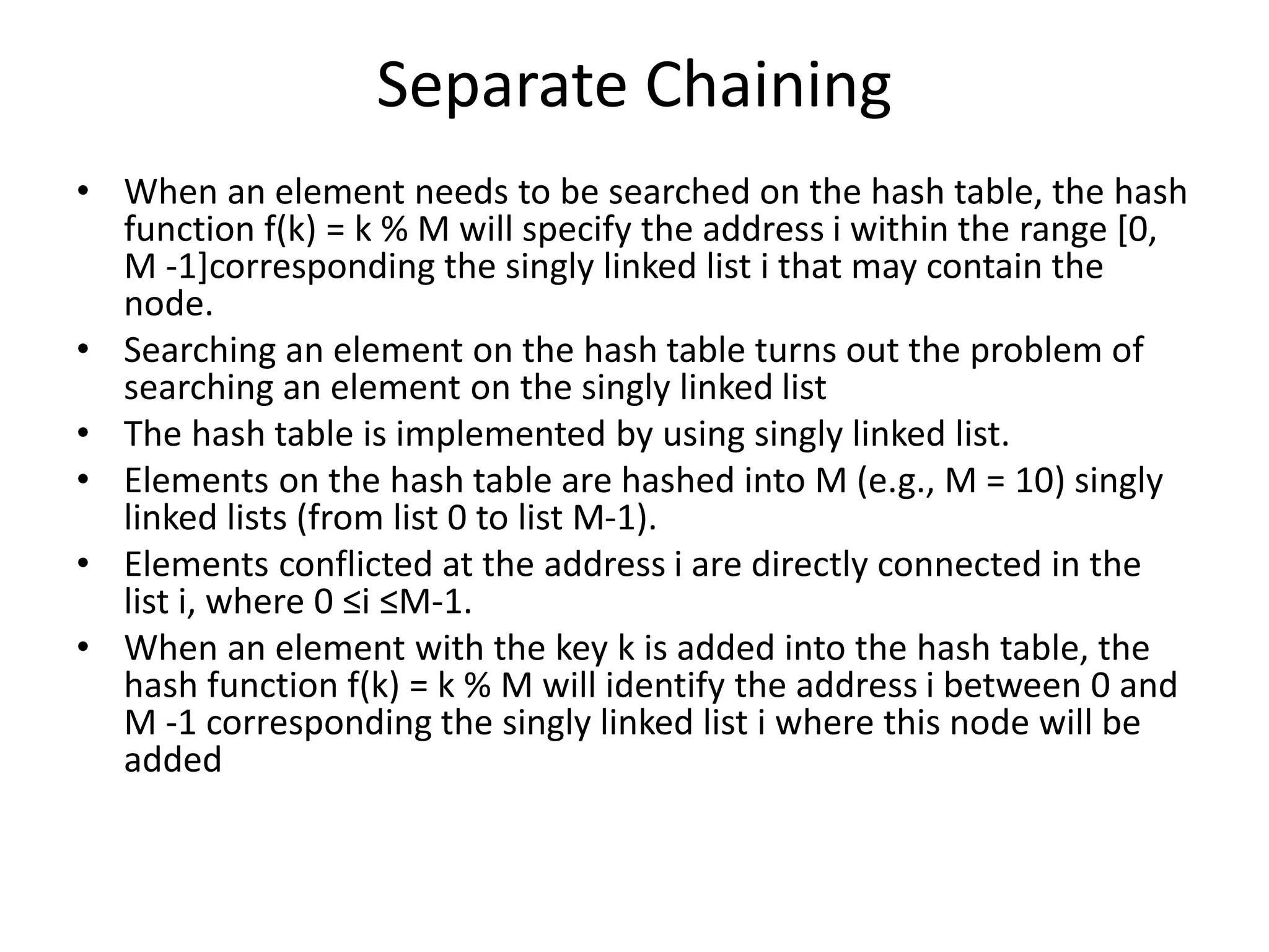 Separate Chaining
• When an element needs to be searched on the hash table, the hash
function f(k) = k % M will specify the address i within the range [0,
M -1]corresponding the singly linked list i that may contain the
node.
• Searching an element on the hash table turns out the problem of
searching an element on the singly linked list
• The hash table is implemented by using singly linked list.
• Elements on the hash table are hashed into M (e.g., M = 10) singly
linked lists (from list 0 to list M-1).
• Elements conflicted at the address i are directly connected in the
list i, where 0 ≤i ≤M-1.
• When an element with the key k is added into the hash table, the
hash function f(k) = k % M will identify the address i between 0 and
M -1 corresponding the singly linked list i where this node will be
added
 