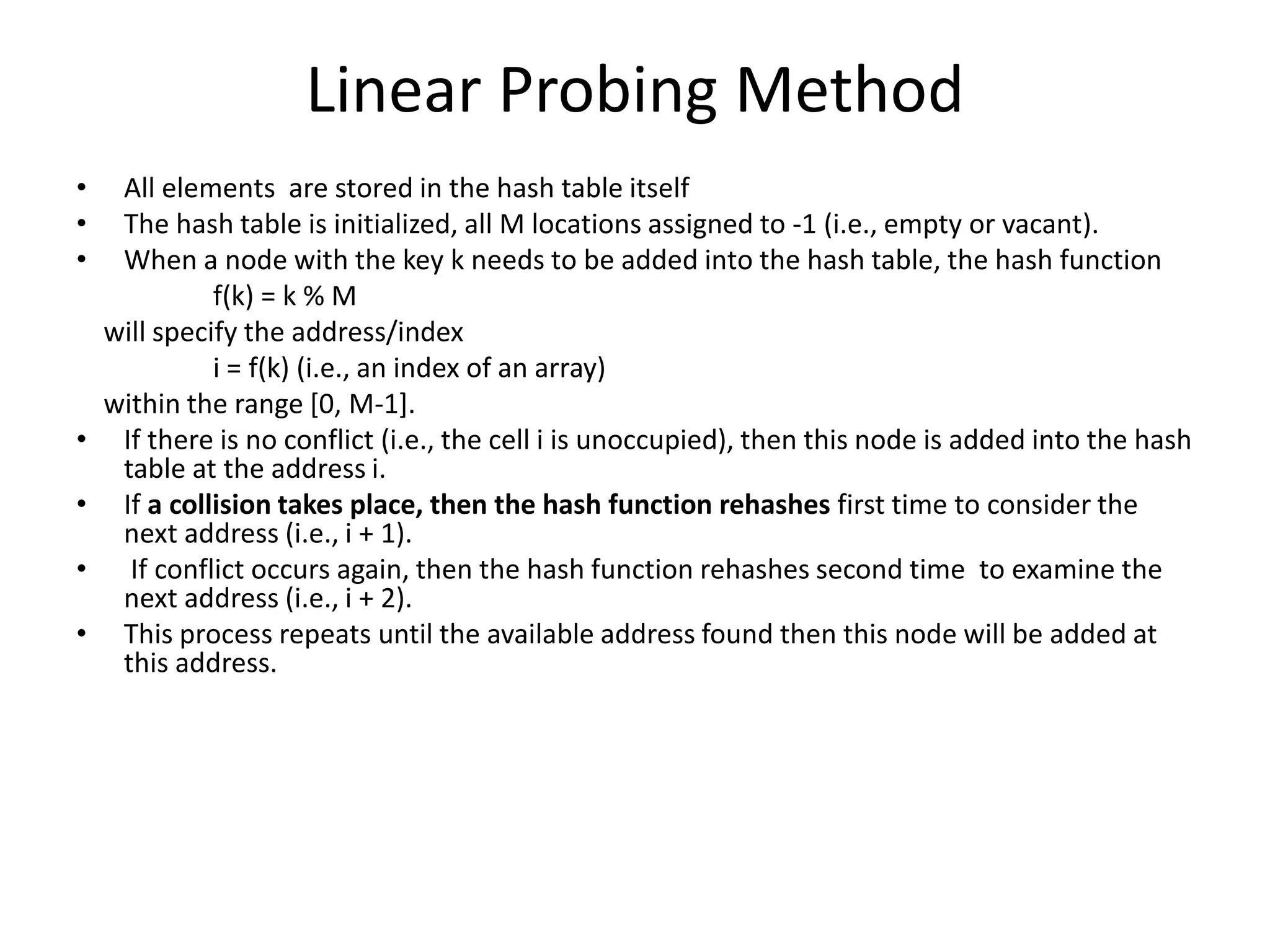 Linear Probing Method
• All elements are stored in the hash table itself
• The hash table is initialized, all M locations assigned to -1 (i.e., empty or vacant).
• When a node with the key k needs to be added into the hash table, the hash function
f(k) = k % M
will specify the address/index
i = f(k) (i.e., an index of an array)
within the range [0, M-1].
• If there is no conflict (i.e., the cell i is unoccupied), then this node is added into the hash
table at the address i.
• If a collision takes place, then the hash function rehashes first time to consider the
next address (i.e., i + 1).
• If conflict occurs again, then the hash function rehashes second time to examine the
next address (i.e., i + 2).
• This process repeats until the available address found then this node will be added at
this address.
 