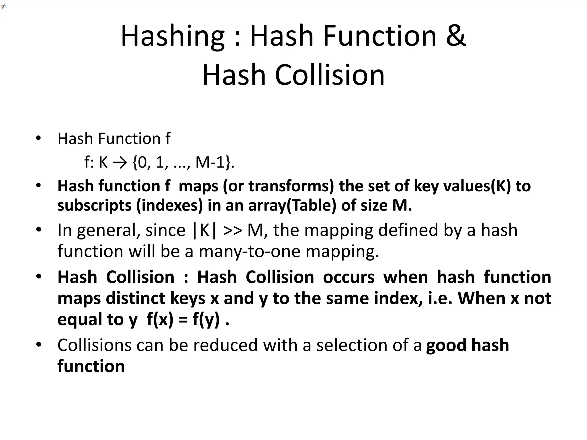 Hashing : Hash Function &
Hash Collision
• Hash Function f
f: K → {0, 1, ..., M-1}.
• Hash function f maps (or transforms) the set of key values(K) to
subscripts (indexes) in an array(Table) of size M.
• In general, since |K| >> M, the mapping defined by a hash
function will be a many-to-one mapping.
• Hash Collision : Hash Collision occurs when hash function
maps distinct keys x and y to the same index, i.e. When x not
equal to y f(x) = f(y) .
• Collisions can be reduced with a selection of a good hash
function
 