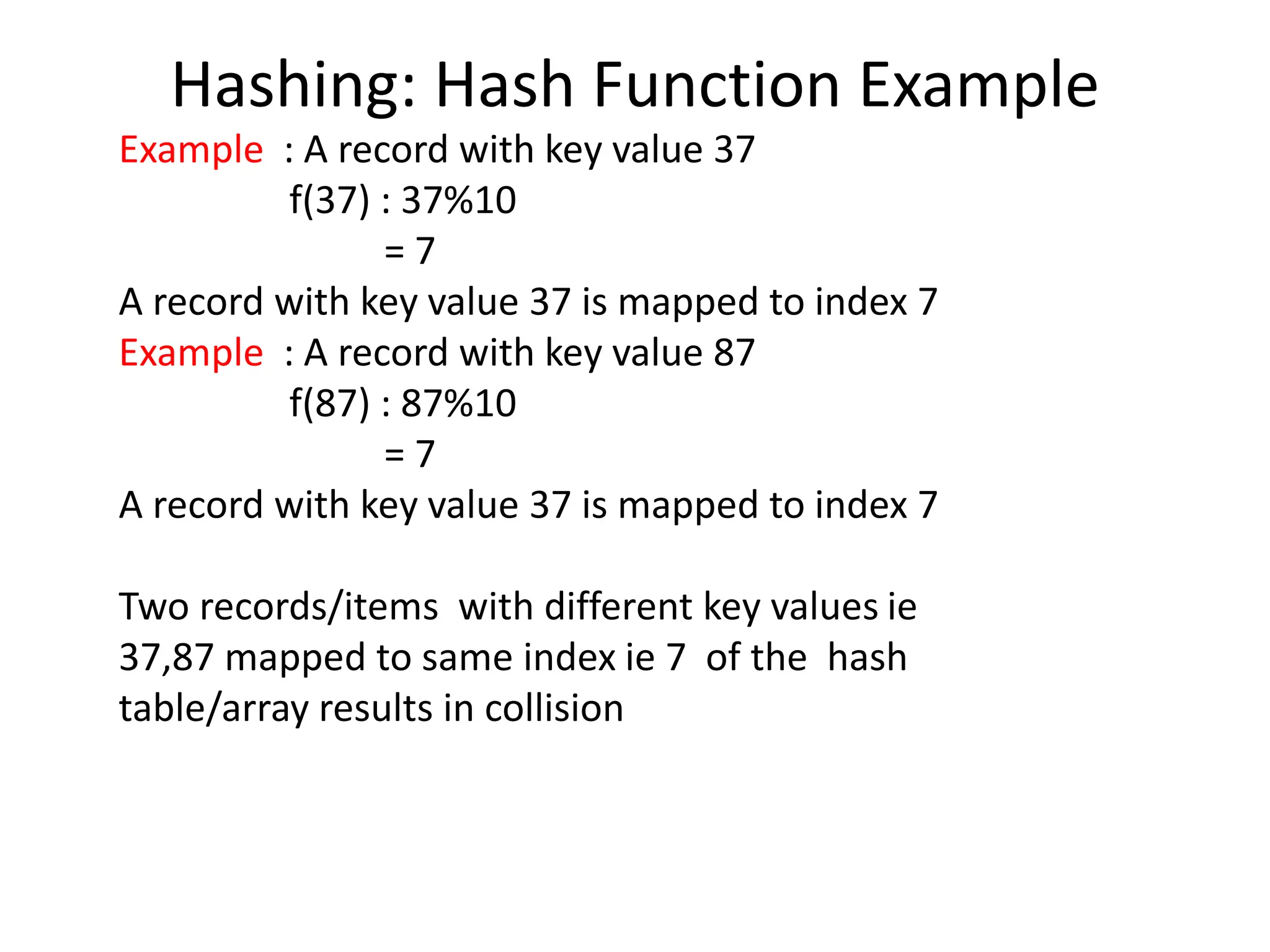 Hashing: Hash Function Example
Example : A record with key value 37
f(37) : 37%10
= 7
A record with key value 37 is mapped to index 7
Example : A record with key value 87
f(87) : 87%10
= 7
A record with key value 37 is mapped to index 7
Two records/items with different key values ie
37,87 mapped to same index ie 7 of the hash
table/array results in collision
 