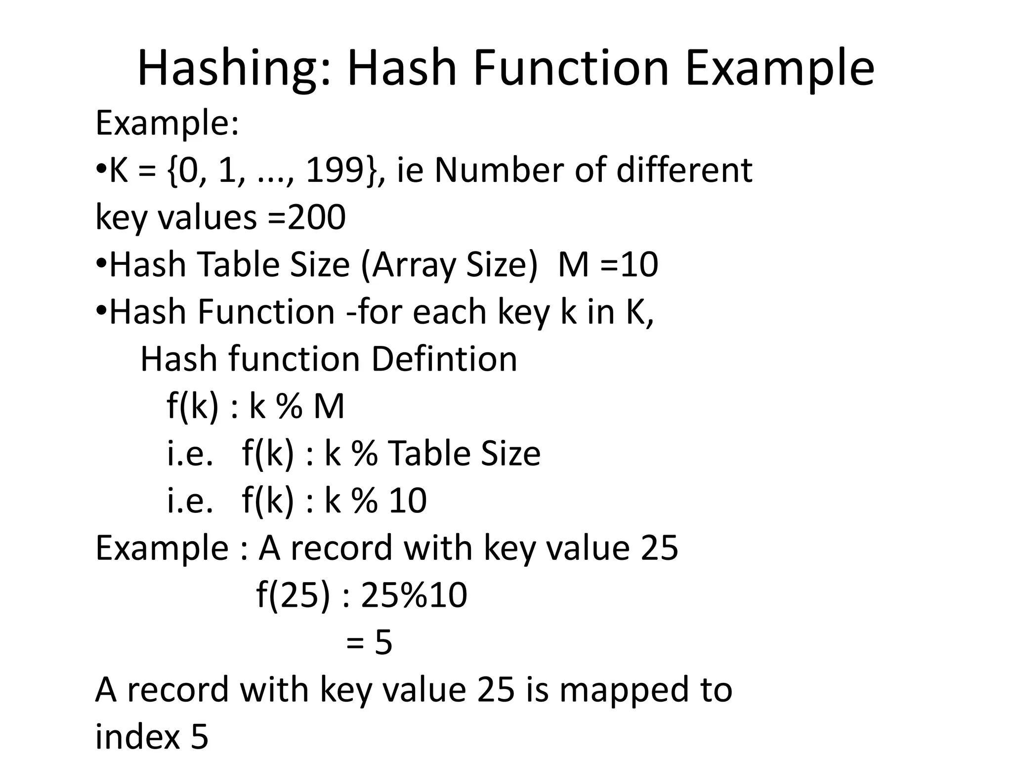 Hashing: Hash Function Example
Example:
•K = {0, 1, ..., 199}, ie Number of different
key values =200
•Hash Table Size (Array Size) M =10
•Hash Function -for each key k in K,
Hash function Defintion
f(k) : k % M
i.e. f(k) : k % Table Size
i.e. f(k) : k % 10
Example : A record with key value 25
f(25) : 25%10
= 5
A record with key value 25 is mapped to
index 5
 