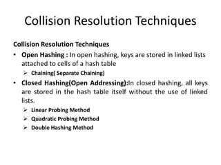 Collision Resolution Techniques
Collision Resolution Techniques
• Open Hashing : In open hashing, keys are stored in linked lists
attached to cells of a hash table
 Chaining( Separate Chaining)
• Closed Hashing(Open Addressing):In closed hashing, all keys
are stored in the hash table itself without the use of linked
lists.
 Linear Probing Method
 Quadratic Probing Method
 Double Hashing Method
 