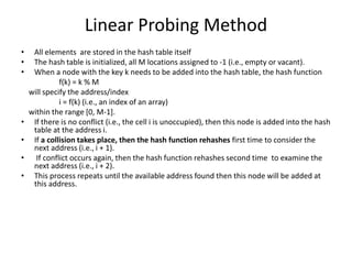 Linear Probing Method
• All elements are stored in the hash table itself
• The hash table is initialized, all M locations assigned to -1 (i.e., empty or vacant).
• When a node with the key k needs to be added into the hash table, the hash function
f(k) = k % M
will specify the address/index
i = f(k) (i.e., an index of an array)
within the range [0, M-1].
• If there is no conflict (i.e., the cell i is unoccupied), then this node is added into the hash
table at the address i.
• If a collision takes place, then the hash function rehashes first time to consider the
next address (i.e., i + 1).
• If conflict occurs again, then the hash function rehashes second time to examine the
next address (i.e., i + 2).
• This process repeats until the available address found then this node will be added at
this address.
 