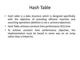 Hash Table
• Hash table is a data structure which is designed specifically
with the objective of providing efficient insertion and
searching operations (deletion is not a primary objective).
• Hash Table achieves constant time performance O(1) time
• To achieve constant time performance objective, the
implementation must be based in some way on an array
rather than a linked list.
 
