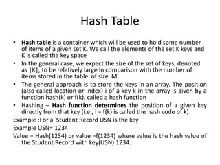 Hash Table
• Hash table is a container which will be used to hold some number
of items of a given set K. We call the elements of the set K keys and
K is called the key space
• In the general case, we expect the size of the set of keys, denoted
as |K|, to be relatively large in comparison with the number of
items stored in the table of size M
• The general approach is to store the keys in an array. The position
(also called location or index) i of a key k in the array is given by a
function hash(k) or f(k), called a hash function
• Hashing – Hash function determines the position of a given key
directly from that key (i.e., i = f(k) is called the hash code of k)
Example :For a Student Record USN is the key
Example USN= 1234
Value = Hash(1234) or value =f(1234) where value is the hash value of
the Student Record with key(USN) 1234.
 