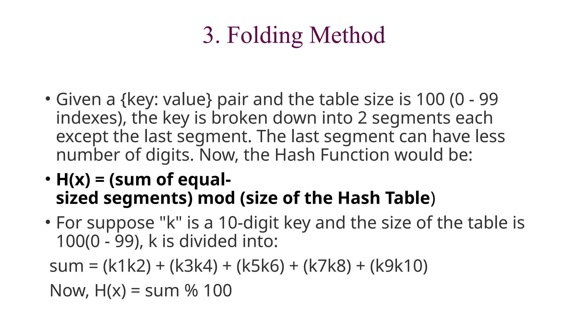 3. Folding Method
• Given a {key: value} pair and the table size is 100 (0 - 99
indexes), the key is broken down into 2 segments each
except the last segment. The last segment can have less
number of digits. Now, the Hash Function would be:
• H(x) = (sum of equal-
sized segments) mod (size of the Hash Table)
• For suppose "k" is a 10-digit key and the size of the table is
100(0 - 99), k is divided into:
sum = (k1k2) + (k3k4) + (k5k6) + (k7k8) + (k9k10)
Now, H(x) = sum % 100
 