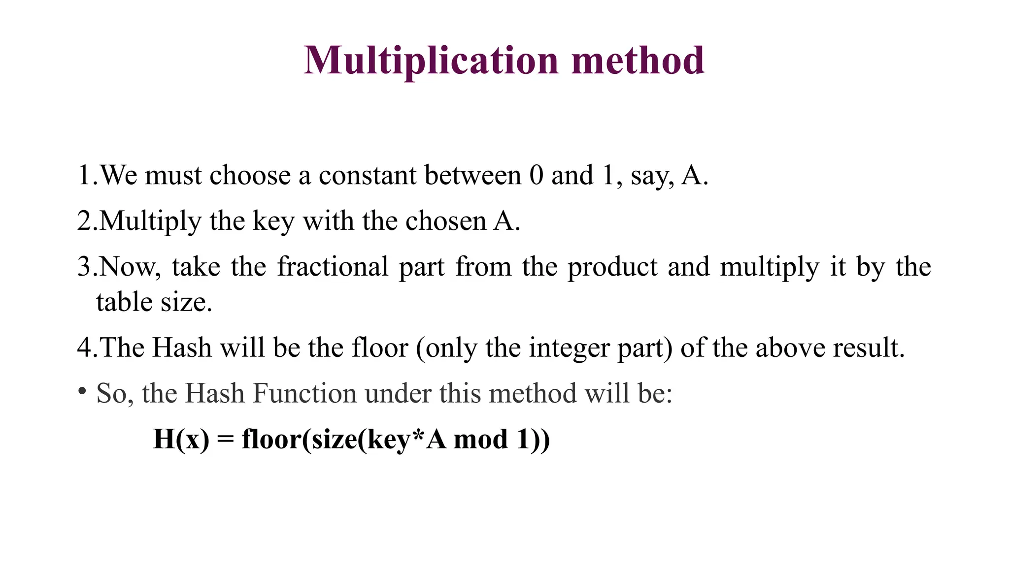 Multiplication method
1.We must choose a constant between 0 and 1, say, A.
2.Multiply the key with the chosen A.
3.Now, take the fractional part from the product and multiply it by the
table size.
4.The Hash will be the floor (only the integer part) of the above result.
• So, the Hash Function under this method will be:
H(x) = floor(size(key*A mod 1))
 