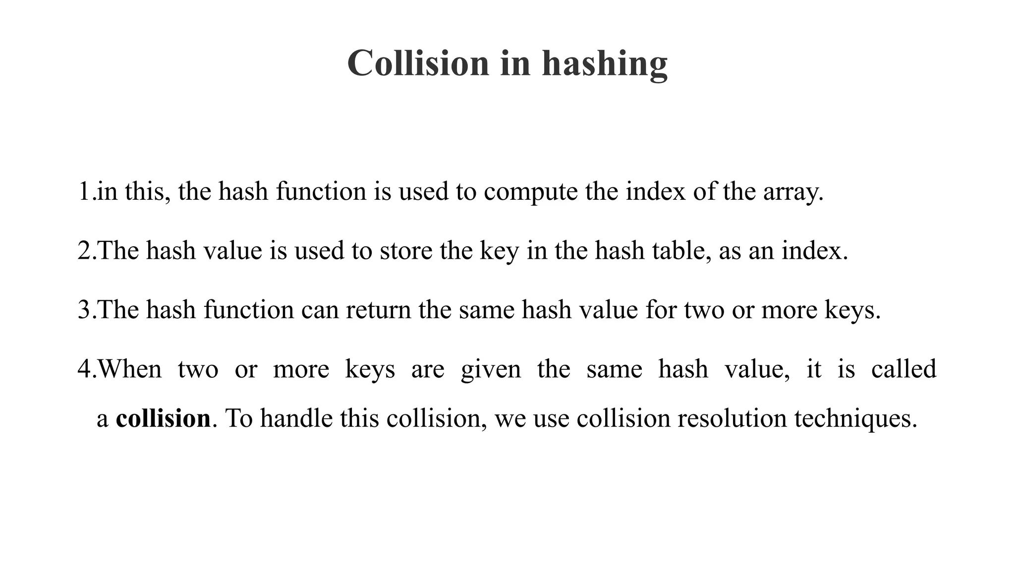 Collision in hashing
1.in this, the hash function is used to compute the index of the array.
2.The hash value is used to store the key in the hash table, as an index.
3.The hash function can return the same hash value for two or more keys.
4.When two or more keys are given the same hash value, it is called
a collision. To handle this collision, we use collision resolution techniques.
 