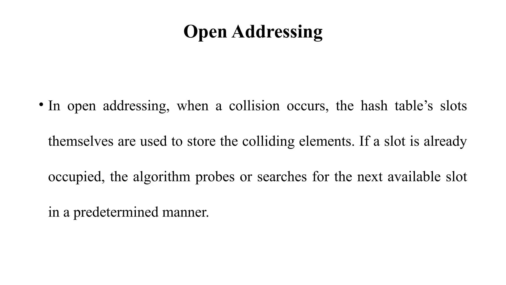 Open Addressing
• In open addressing, when a collision occurs, the hash table’s slots
themselves are used to store the colliding elements. If a slot is already
occupied, the algorithm probes or searches for the next available slot
in a predetermined manner.
 