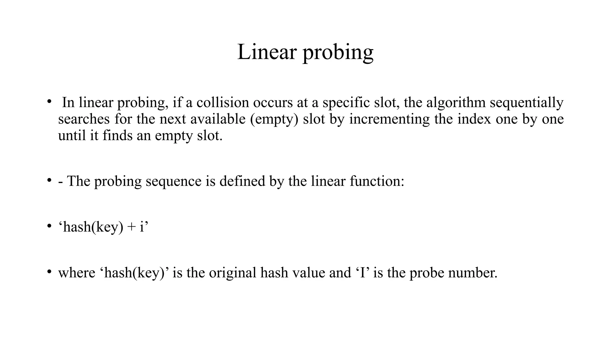 Linear probing
• In linear probing, if a collision occurs at a specific slot, the algorithm sequentially
searches for the next available (empty) slot by incrementing the index one by one
until it finds an empty slot.
• - The probing sequence is defined by the linear function:
• ‘hash(key) + i’
• where ‘hash(key)’ is the original hash value and ‘I’ is the probe number.
 