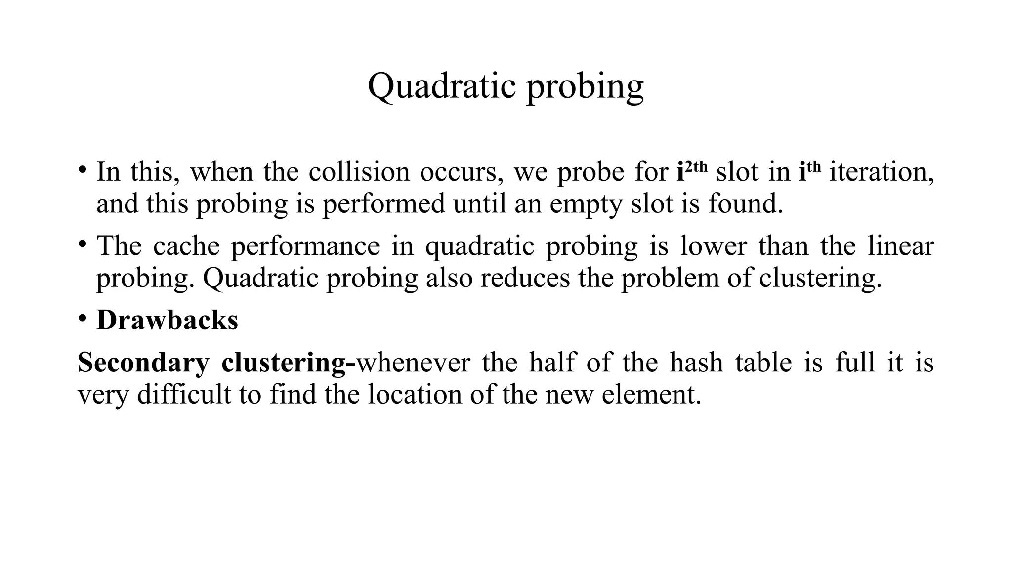 Quadratic probing
• In this, when the collision occurs, we probe for i2th
slot in ith
iteration,
and this probing is performed until an empty slot is found.
• The cache performance in quadratic probing is lower than the linear
probing. Quadratic probing also reduces the problem of clustering.
• Drawbacks
Secondary clustering-whenever the half of the hash table is full it is
very difficult to find the location of the new element.
 