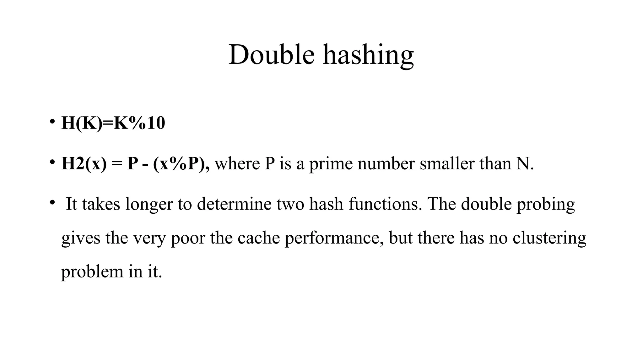 Double hashing
• H(K)=K%10
• H2(x) = P - (x%P), where P is a prime number smaller than N.
• It takes longer to determine two hash functions. The double probing
gives the very poor the cache performance, but there has no clustering
problem in it.
 