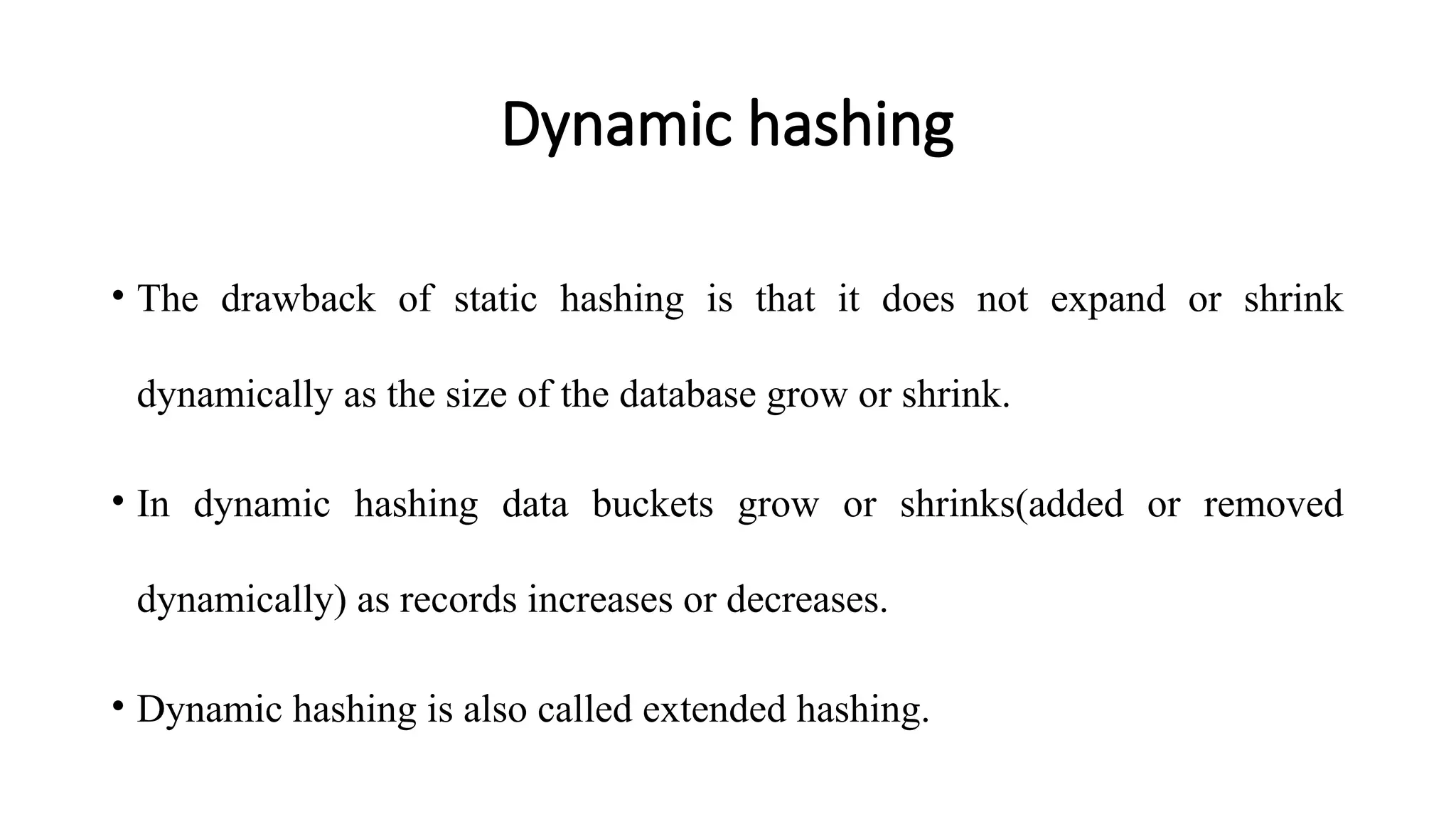 Dynamic hashing
• The drawback of static hashing is that it does not expand or shrink
dynamically as the size of the database grow or shrink.
• In dynamic hashing data buckets grow or shrinks(added or removed
dynamically) as records increases or decreases.
• Dynamic hashing is also called extended hashing.
 