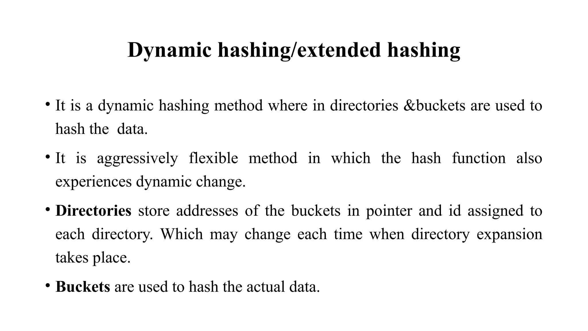 Dynamic hashing/extended hashing
• It is a dynamic hashing method where in directories &buckets are used to
hash the data.
• It is aggressively flexible method in which the hash function also
experiences dynamic change.
• Directories store addresses of the buckets in pointer and id assigned to
each directory. Which may change each time when directory expansion
takes place.
• Buckets are used to hash the actual data.
 