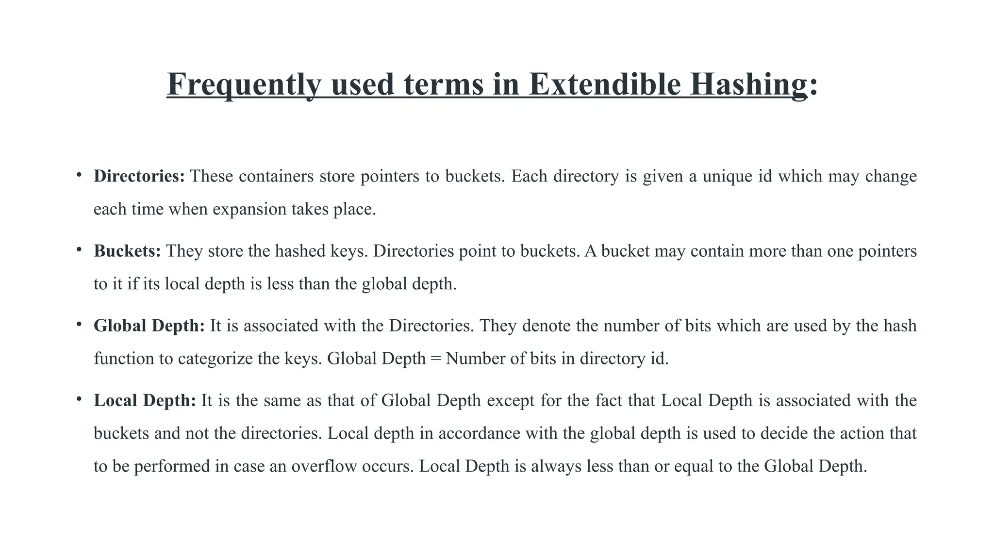 Frequently used terms in Extendible Hashing:
• Directories: These containers store pointers to buckets. Each directory is given a unique id which may change
each time when expansion takes place.
• Buckets: They store the hashed keys. Directories point to buckets. A bucket may contain more than one pointers
to it if its local depth is less than the global depth.
• Global Depth: It is associated with the Directories. They denote the number of bits which are used by the hash
function to categorize the keys. Global Depth = Number of bits in directory id.
• Local Depth: It is the same as that of Global Depth except for the fact that Local Depth is associated with the
buckets and not the directories. Local depth in accordance with the global depth is used to decide the action that
to be performed in case an overflow occurs. Local Depth is always less than or equal to the Global Depth.
 