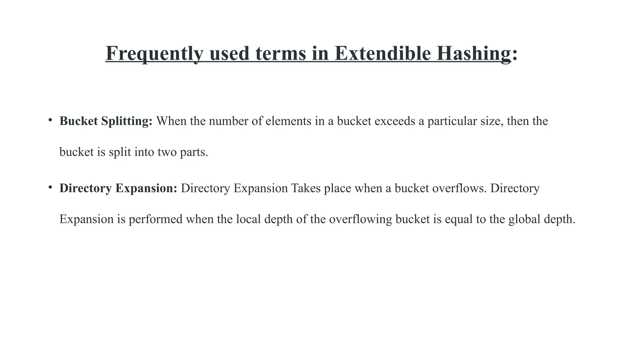Frequently used terms in Extendible Hashing:
• Bucket Splitting: When the number of elements in a bucket exceeds a particular size, then the
bucket is split into two parts.
• Directory Expansion: Directory Expansion Takes place when a bucket overflows. Directory
Expansion is performed when the local depth of the overflowing bucket is equal to the global depth.
 