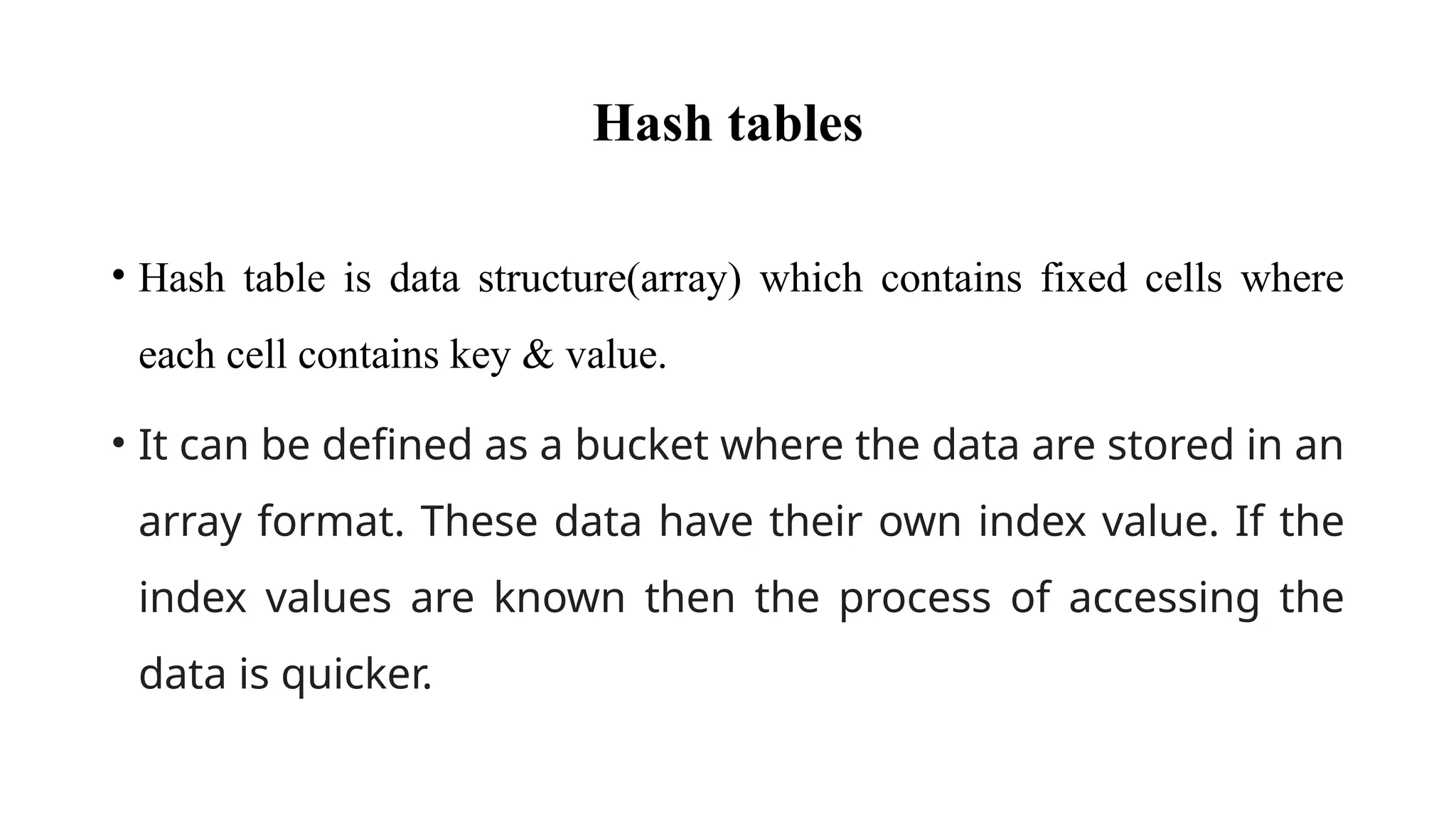Hash tables
• Hash table is data structure(array) which contains fixed cells where
each cell contains key & value.
• It can be defined as a bucket where the data are stored in an
array format. These data have their own index value. If the
index values are known then the process of accessing the
data is quicker.
 