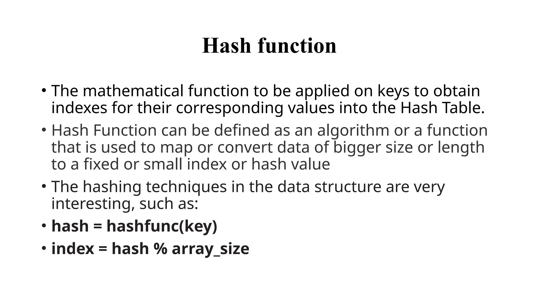 Hash function
• The mathematical function to be applied on keys to obtain
indexes for their corresponding values into the Hash Table.
• Hash Function can be defined as an algorithm or a function
that is used to map or convert data of bigger size or length
to a fixed or small index or hash value
• The hashing techniques in the data structure are very
interesting, such as:
• hash = hashfunc(key)
• index = hash % array_size
 