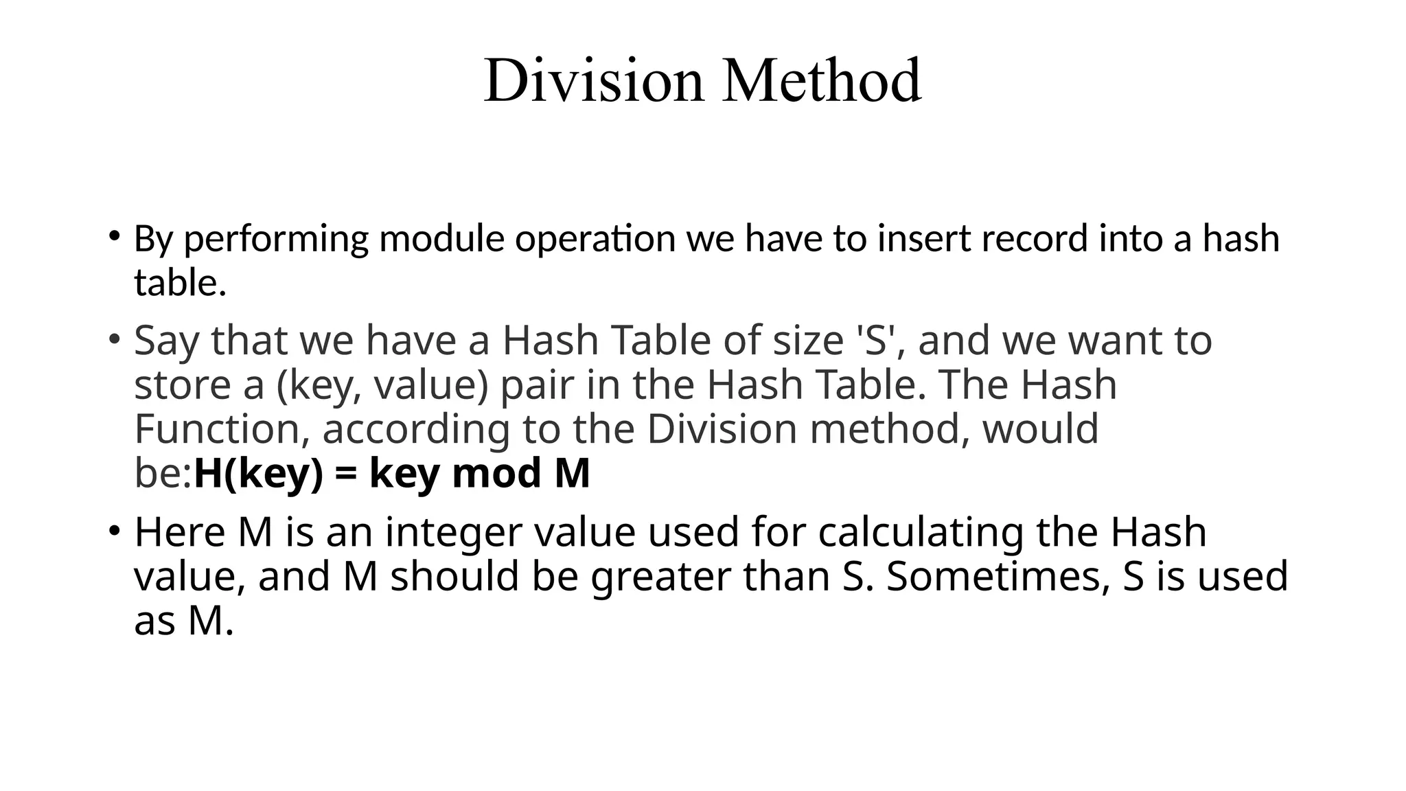 Division Method
• By performing module operation we have to insert record into a hash
table.
• Say that we have a Hash Table of size 'S', and we want to
store a (key, value) pair in the Hash Table. The Hash
Function, according to the Division method, would
be:H(key) = key mod M
• Here M is an integer value used for calculating the Hash
value, and M should be greater than S. Sometimes, S is used
as M.
 