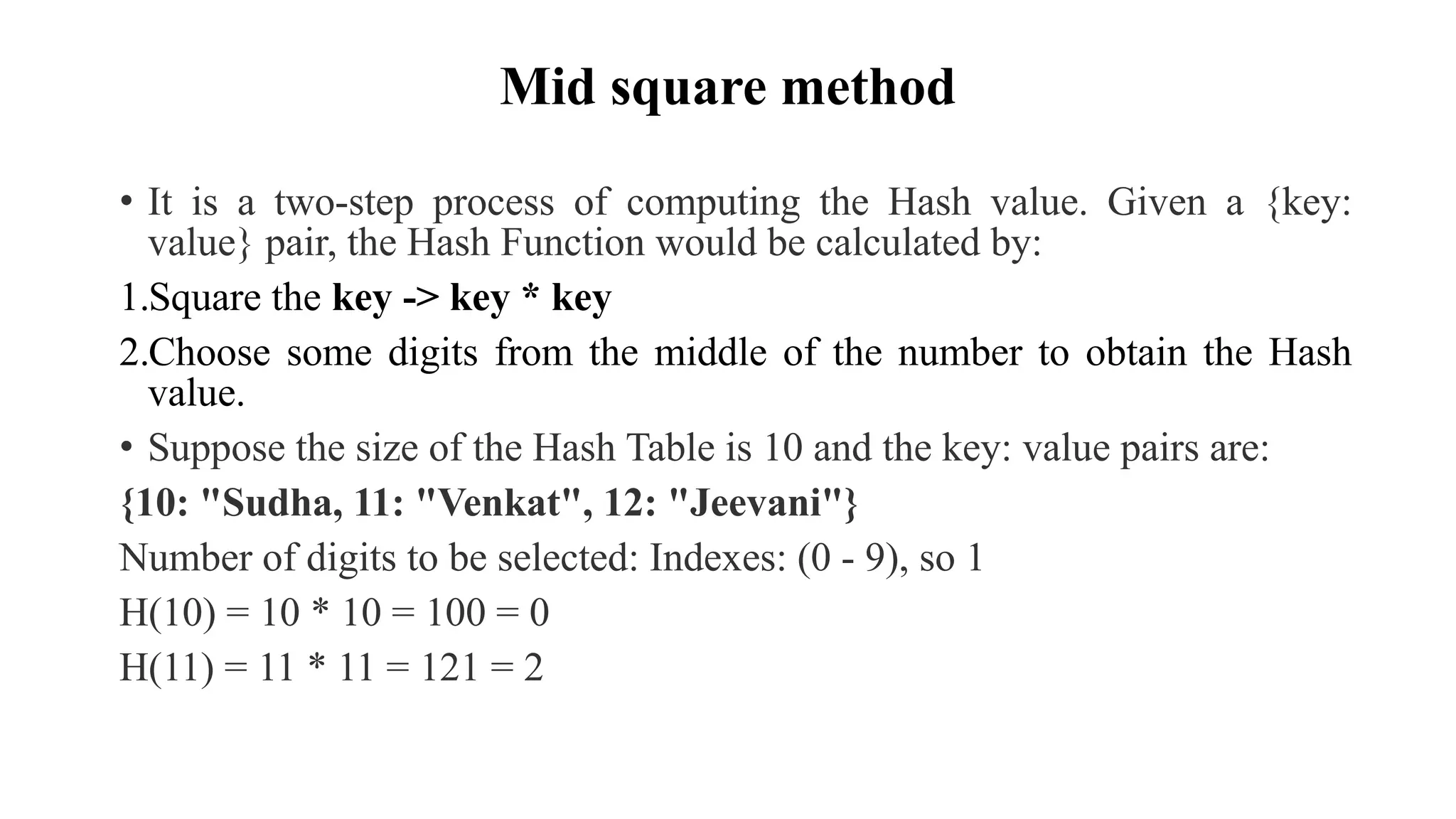 Mid square method
• It is a two-step process of computing the Hash value. Given a {key:
value} pair, the Hash Function would be calculated by:
1.Square the key -> key * key
2.Choose some digits from the middle of the number to obtain the Hash
value.
• Suppose the size of the Hash Table is 10 and the key: value pairs are:
{10: "Sudha, 11: "Venkat", 12: "Jeevani"}
Number of digits to be selected: Indexes: (0 - 9), so 1
H(10) = 10 * 10 = 100 = 0
H(11) = 11 * 11 = 121 = 2
 