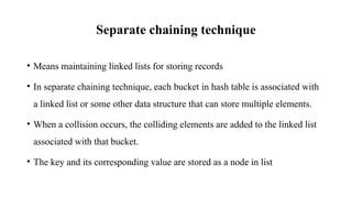 Separate chaining technique
• Means maintaining linked lists for storing records
• In separate chaining technique, each bucket in hash table is associated with
a linked list or some other data structure that can store multiple elements.
• When a collision occurs, the colliding elements are added to the linked list
associated with that bucket.
• The key and its corresponding value are stored as a node in list
 