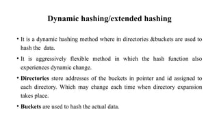 Dynamic hashing/extended hashing
• It is a dynamic hashing method where in directories &buckets are used to
hash the data.
• It is aggressively flexible method in which the hash function also
experiences dynamic change.
• Directories store addresses of the buckets in pointer and id assigned to
each directory. Which may change each time when directory expansion
takes place.
• Buckets are used to hash the actual data.
 