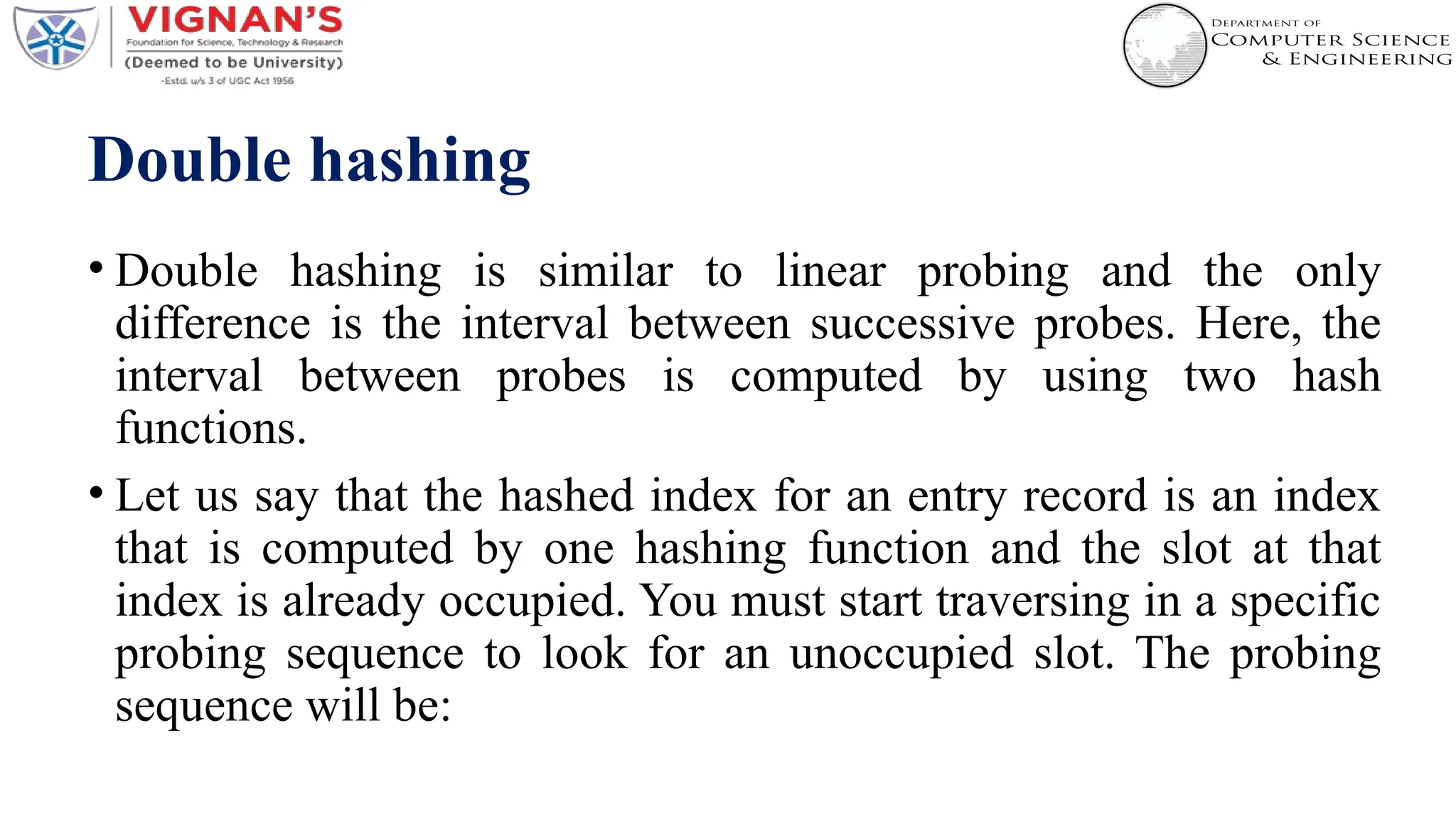 Double hashing
• Double hashing is similar to linear probing and the only
difference is the interval between successive probes. Here, the
interval between probes is computed by using two hash
functions.
• Let us say that the hashed index for an entry record is an index
that is computed by one hashing function and the slot at that
index is already occupied. You must start traversing in a specific
probing sequence to look for an unoccupied slot. The probing
sequence will be:
 