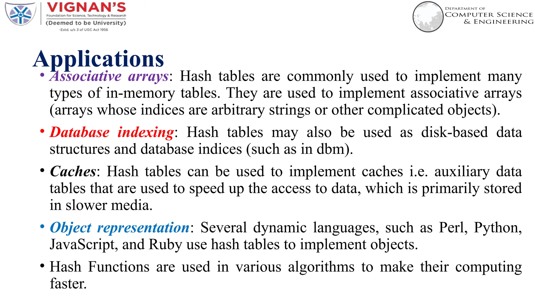 Applications
• Associative arrays: Hash tables are commonly used to implement many
types of in-memory tables. They are used to implement associative arrays
(arrays whose indices are arbitrary strings or other complicated objects).
• Database indexing: Hash tables may also be used as disk-based data
structures and database indices (such as in dbm).
• Caches: Hash tables can be used to implement caches i.e. auxiliary data
tables that are used to speed up the access to data, which is primarily stored
in slower media.
• Object representation: Several dynamic languages, such as Perl, Python,
JavaScript, and Ruby use hash tables to implement objects.
• Hash Functions are used in various algorithms to make their computing
faster.
 