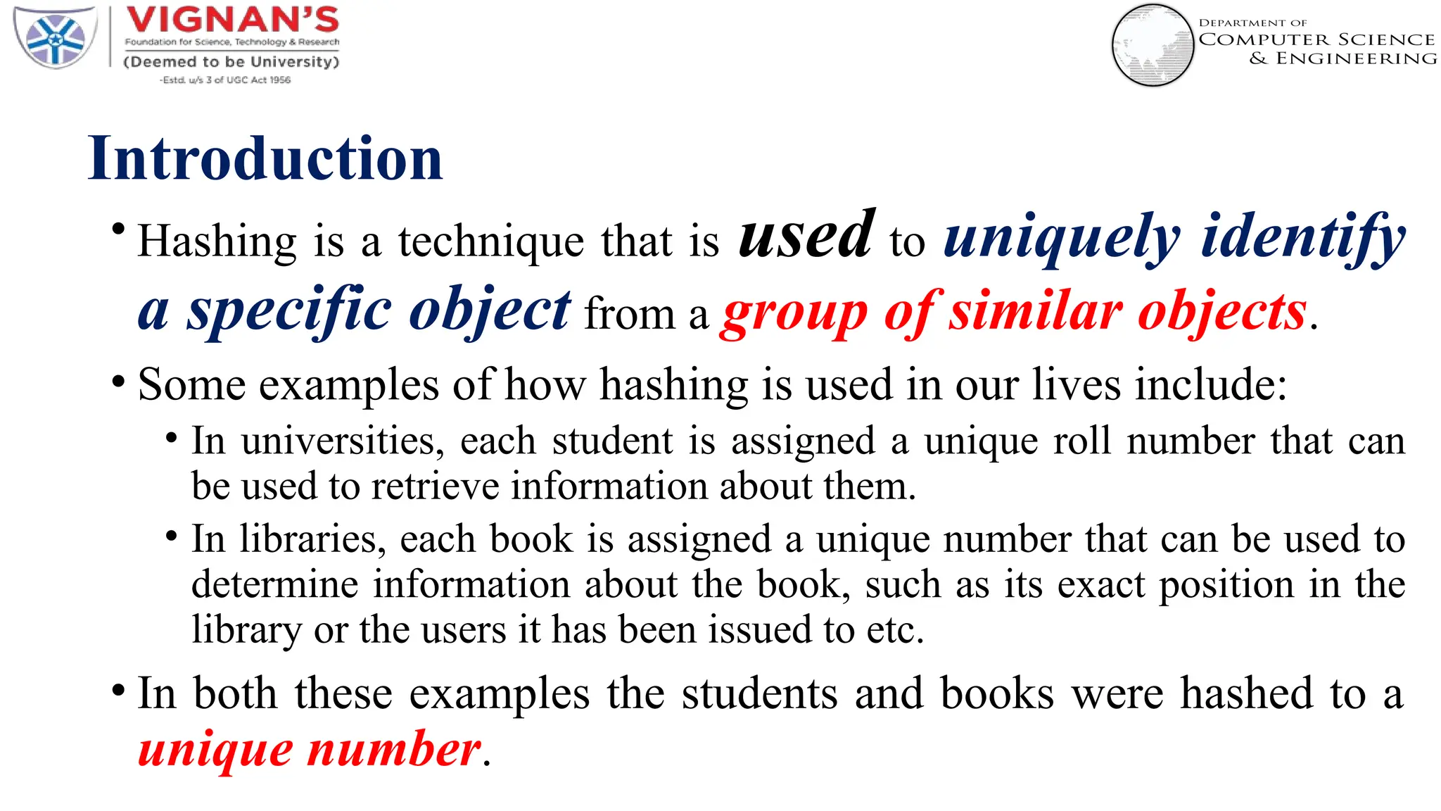Introduction
• Hashing is a technique that is used to uniquely identify
a specific object from a group of similar objects.
• Some examples of how hashing is used in our lives include:
• In universities, each student is assigned a unique roll number that can
be used to retrieve information about them.
• In libraries, each book is assigned a unique number that can be used to
determine information about the book, such as its exact position in the
library or the users it has been issued to etc.
• In both these examples the students and books were hashed to a
unique number.
 