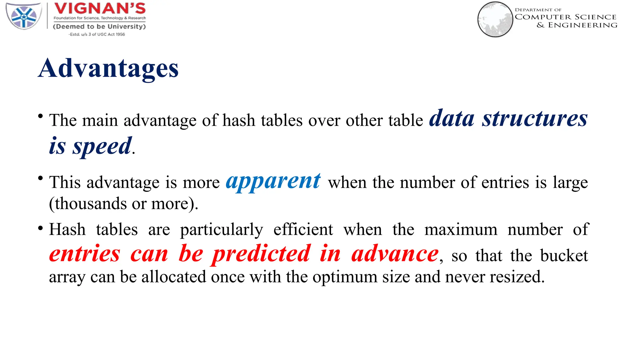 Advantages
• The main advantage of hash tables over other table data structures
is speed.
• This advantage is more apparent when the number of entries is large
(thousands or more).
• Hash tables are particularly efficient when the maximum number of
entries can be predicted in advance, so that the bucket
array can be allocated once with the optimum size and never resized.
 