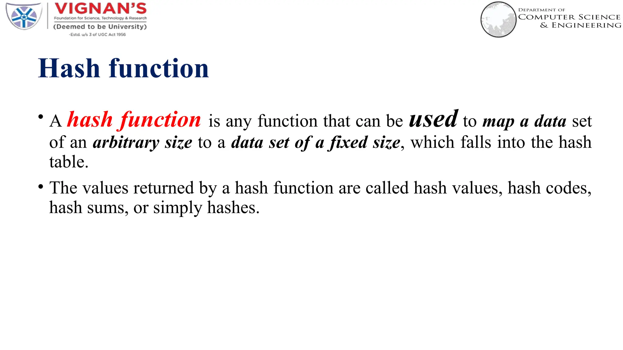Hash function
• A hash function is any function that can be used to map a data set
of an arbitrary size to a data set of a fixed size, which falls into the hash
table.
• The values returned by a hash function are called hash values, hash codes,
hash sums, or simply hashes.
 