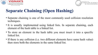 Separate Chaining (Open Hashing)
• Separate chaining is one of the most commonly used collision resolution
techniques.
• It is usually implemented using linked lists. In separate chaining, each
element of the hash table is a linked list.
• To store an element in the hash table you must insert it into a specific
linked list.
• If there is any collision (i.e. two different elements have same hash value)
then store both the elements in the same linked list.
 