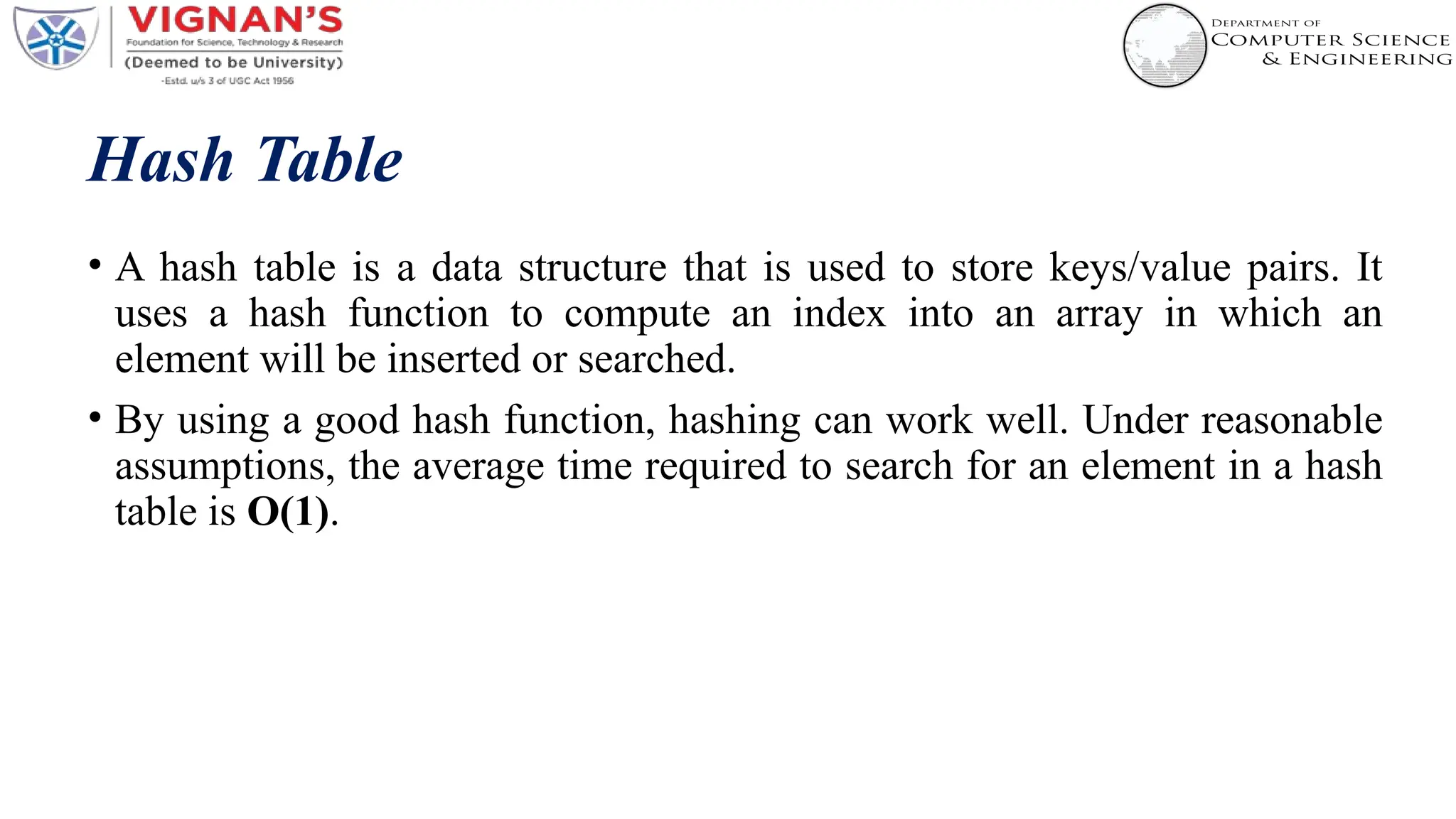 Hash Table
• A hash table is a data structure that is used to store keys/value pairs. It
uses a hash function to compute an index into an array in which an
element will be inserted or searched.
• By using a good hash function, hashing can work well. Under reasonable
assumptions, the average time required to search for an element in a hash
table is O(1).
 