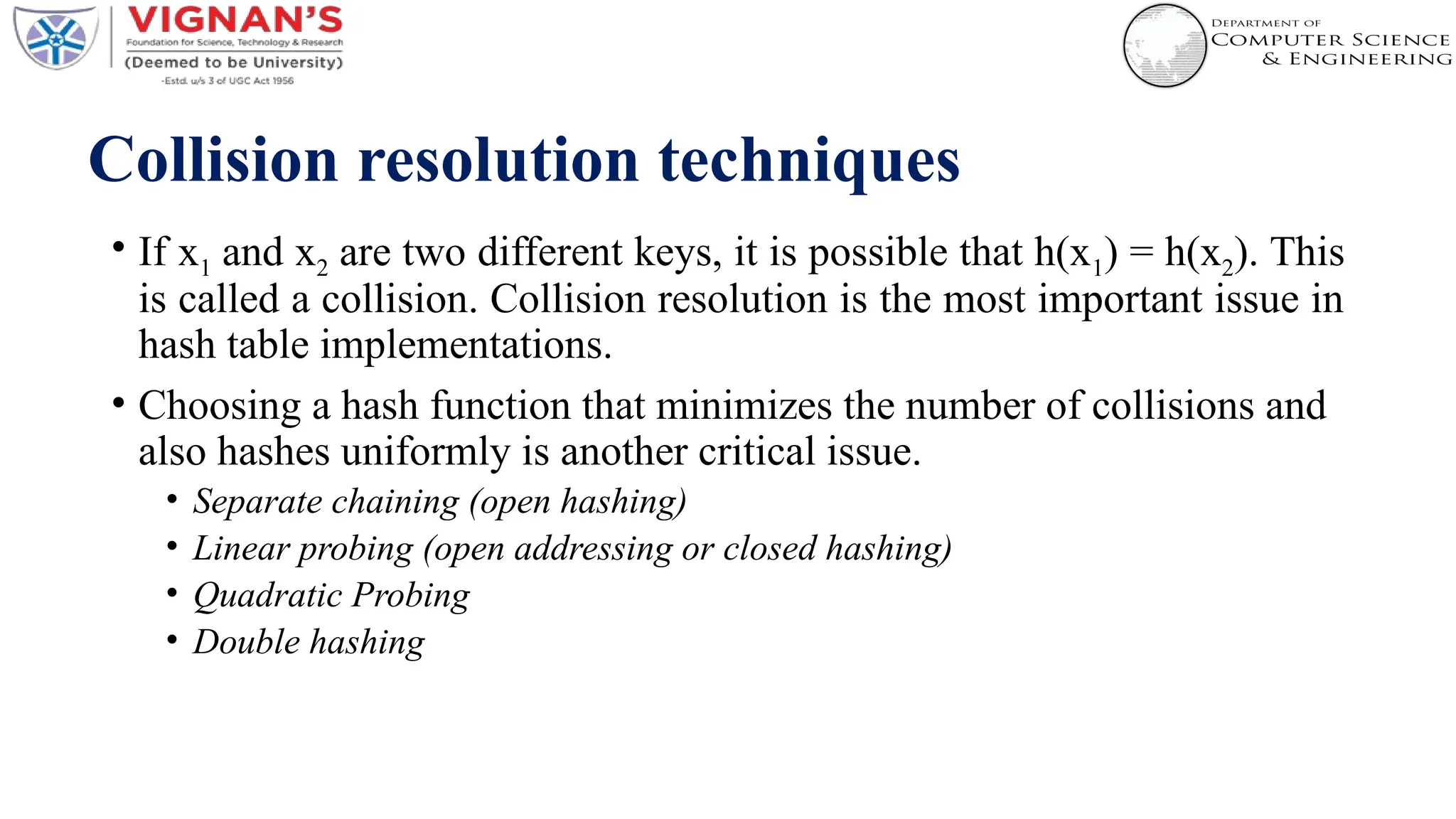 Collision resolution techniques
• If x1 and x2 are two different keys, it is possible that h(x1) = h(x2). This
is called a collision. Collision resolution is the most important issue in
hash table implementations.
• Choosing a hash function that minimizes the number of collisions and
also hashes uniformly is another critical issue.
• Separate chaining (open hashing)
• Linear probing (open addressing or closed hashing)
• Quadratic Probing
• Double hashing
 