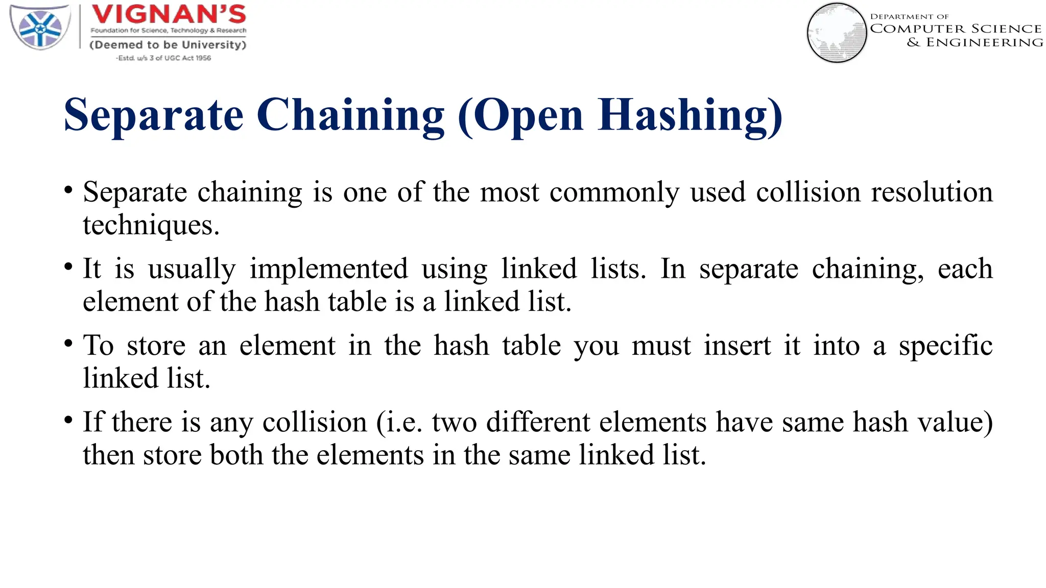 Separate Chaining (Open Hashing)
• Separate chaining is one of the most commonly used collision resolution
techniques.
• It is usually implemented using linked lists. In separate chaining, each
element of the hash table is a linked list.
• To store an element in the hash table you must insert it into a specific
linked list.
• If there is any collision (i.e. two different elements have same hash value)
then store both the elements in the same linked list.
 