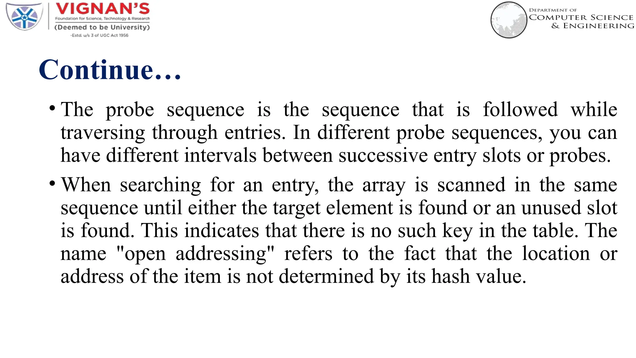 Continue…
• The probe sequence is the sequence that is followed while
traversing through entries. In different probe sequences, you can
have different intervals between successive entry slots or probes.
• When searching for an entry, the array is scanned in the same
sequence until either the target element is found or an unused slot
is found. This indicates that there is no such key in the table. The
name "open addressing" refers to the fact that the location or
address of the item is not determined by its hash value.
 