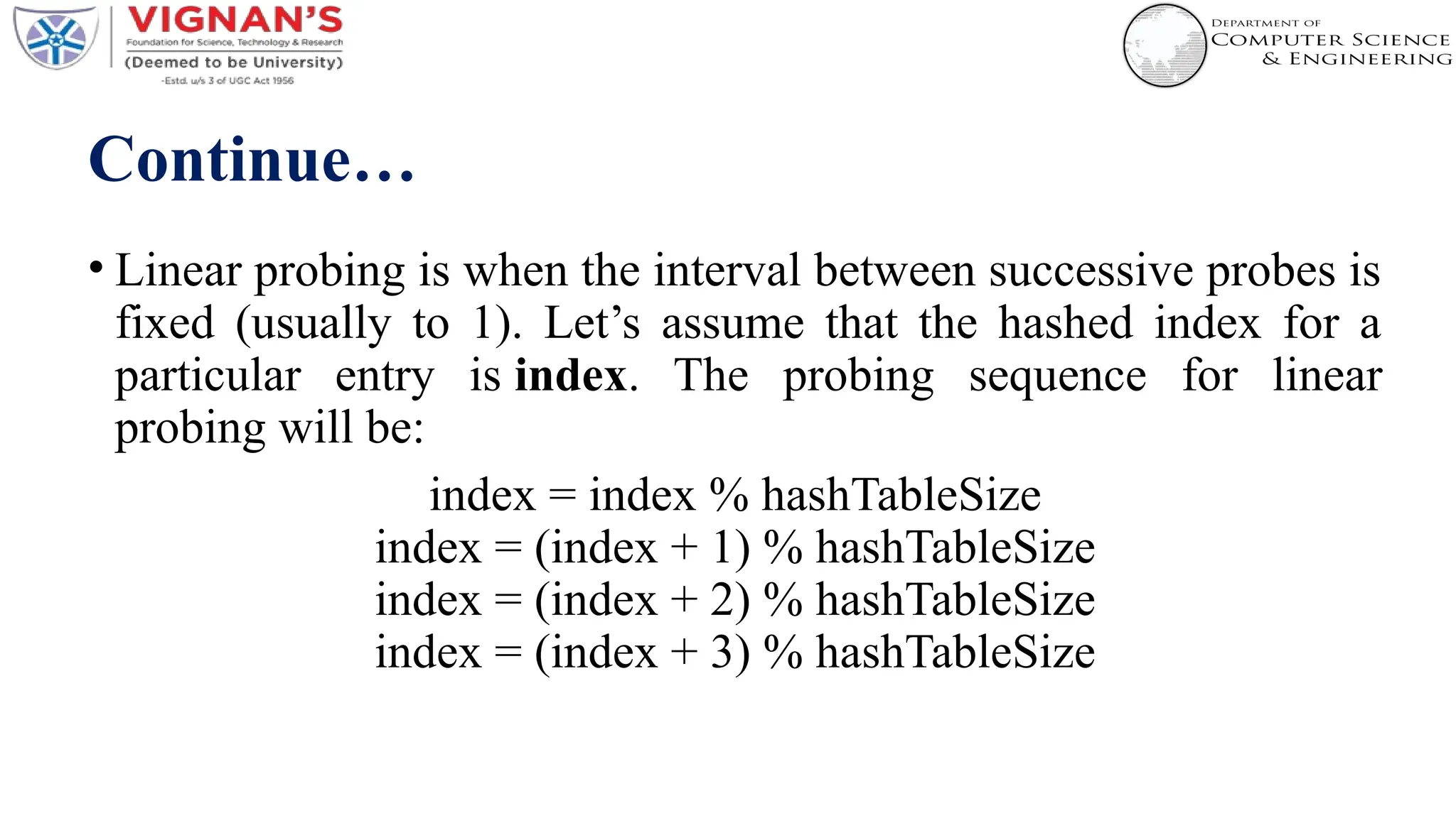 Continue…
• Linear probing is when the interval between successive probes is
fixed (usually to 1). Let’s assume that the hashed index for a
particular entry is index. The probing sequence for linear
probing will be:
index = index % hashTableSize
index = (index + 1) % hashTableSize
index = (index + 2) % hashTableSize
index = (index + 3) % hashTableSize
 