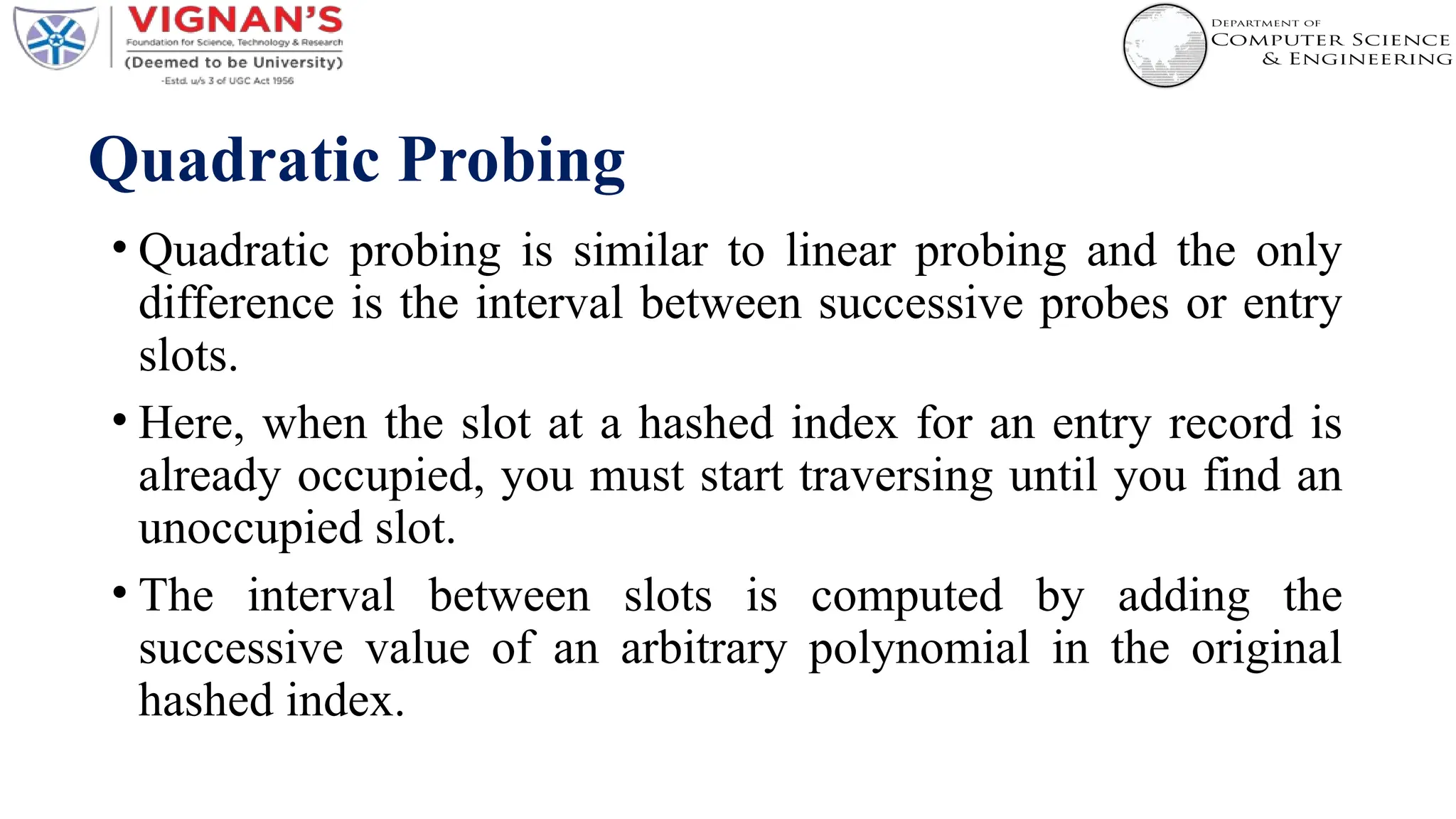 Quadratic Probing
• Quadratic probing is similar to linear probing and the only
difference is the interval between successive probes or entry
slots.
• Here, when the slot at a hashed index for an entry record is
already occupied, you must start traversing until you find an
unoccupied slot.
• The interval between slots is computed by adding the
successive value of an arbitrary polynomial in the original
hashed index.
 