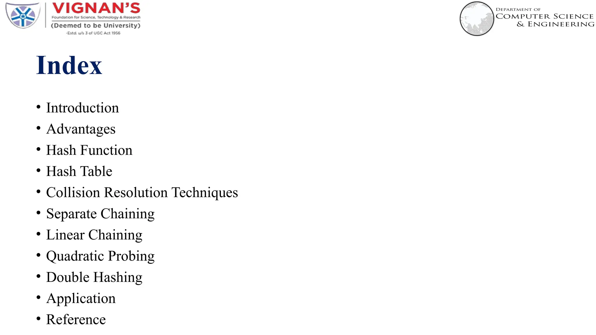 Index
• Introduction
• Advantages
• Hash Function
• Hash Table
• Collision Resolution Techniques
• Separate Chaining
• Linear Chaining
• Quadratic Probing
• Double Hashing
• Application
• Reference
 