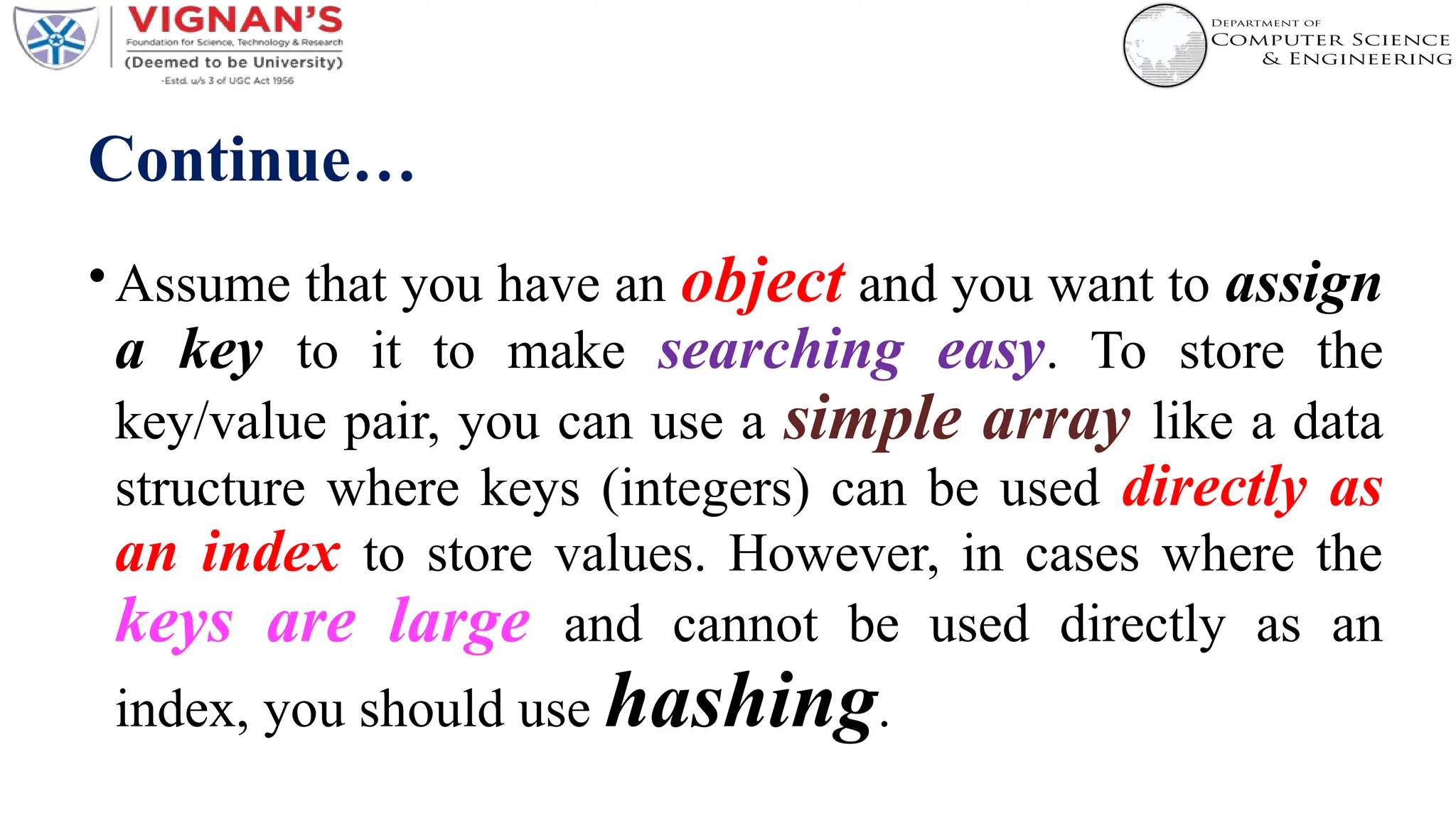 Continue…
•Assume that you have an object and you want to assign
a key to it to make searching easy. To store the
key/value pair, you can use a simple array like a data
structure where keys (integers) can be used directly as
an index to store values. However, in cases where the
keys are large and cannot be used directly as an
index, you should use hashing.
 