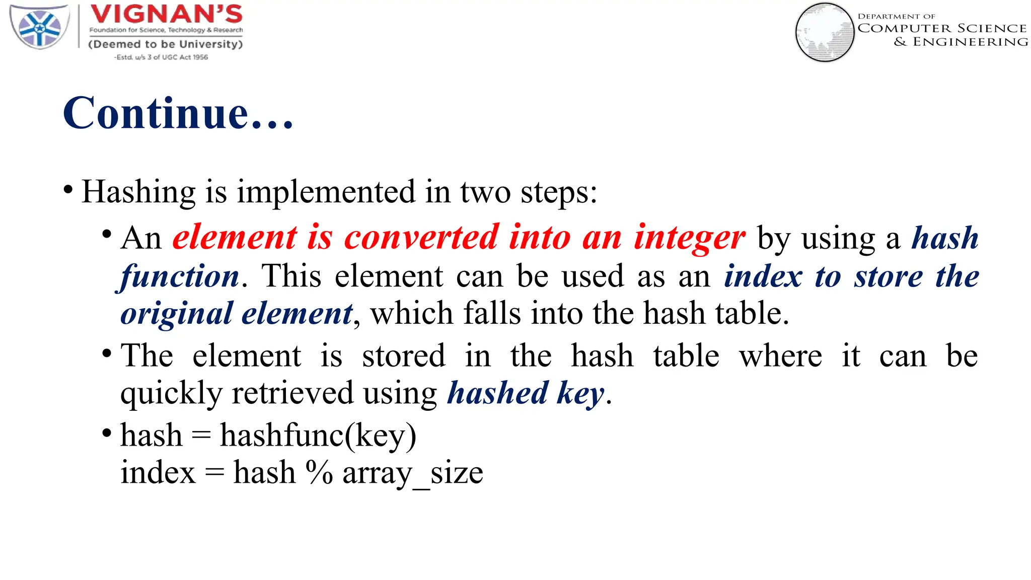 Continue…
• Hashing is implemented in two steps:
• An element is converted into an integer by using a hash
function. This element can be used as an index to store the
original element, which falls into the hash table.
• The element is stored in the hash table where it can be
quickly retrieved using hashed key.
• hash = hashfunc(key)
index = hash % array_size
 