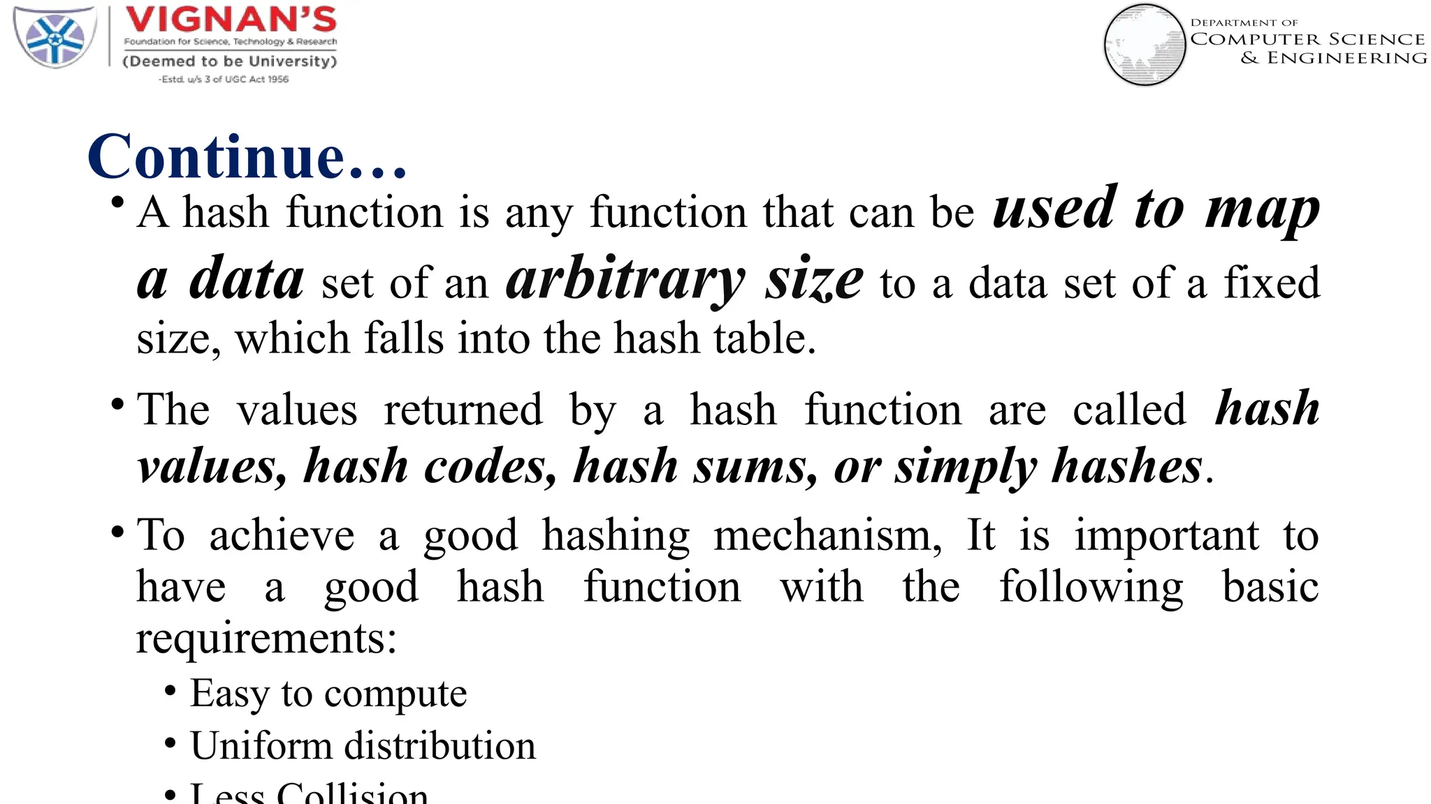 Continue…
• A hash function is any function that can be used to map
a data set of an arbitrary size to a data set of a fixed
size, which falls into the hash table.
• The values returned by a hash function are called hash
values, hash codes, hash sums, or simply hashes.
• To achieve a good hashing mechanism, It is important to
have a good hash function with the following basic
requirements:
• Easy to compute
• Uniform distribution
 