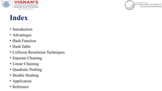 Index
• Introduction
• Advantages
• Hash Function
• Hash Table
• Collision Resolution Techniques
• Separate Chaining
• Linear Chaining
• Quadratic Probing
• Double Hashing
• Application
• Reference
 