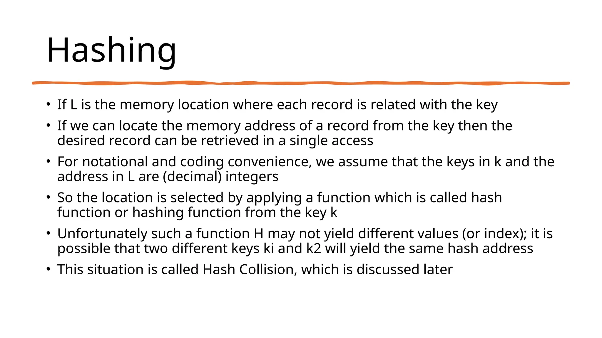 Hashing
• If L is the memory location where each record is related with the key
• If we can locate the memory address of a record from the key then the
desired record can be retrieved in a single access
• For notational and coding convenience, we assume that the keys in k and the
address in L are (decimal) integers
• So the location is selected by applying a function which is called hash
function or hashing function from the key k
• Unfortunately such a function H may not yield different values (or index); it is
possible that two different keys ki and k2 will yield the same hash address
• This situation is called Hash Collision, which is discussed later
 